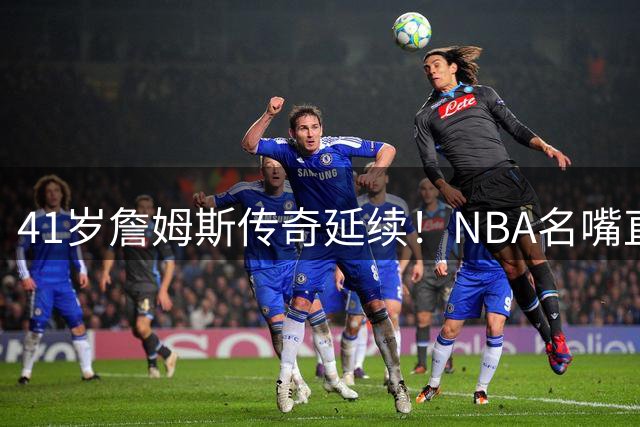 41岁詹姆斯传奇延续！NBA名嘴直言其表现超越马龙巅峰